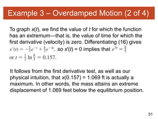 51
Example 3 – Overdamped Motion (2 of 4)
To graph x(t), we find the value of t for which the function
has an extremum—that is, the value of time for which the
first derivative (velocity) is zero. Differentiating (16) gives
so x′(t) = 0 implies that
It follows from the first derivative test, as well as our
physical intuition, that x(0.157) = 1.069 ft is actually a
maximum. In other words, the mass attains an extreme
displacement of 1.069 feet below the equilibrium position.
 