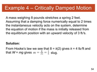 54
Example 4 – Critically Damped Motion
A mass weighing 8 pounds stretches a spring 2 feet.
Assuming that a damping force numerically equal to 2 times
the instantaneous velocity acts on the system, determine
the equation of motion if the mass is initially released from
the equilibrium position with an upward velocity of 3 ft∕s.
Solution:
From Hooke’s law we see that 8 = k(2) gives k = 4 lb∕ft and
that W = mg gives slug.
 