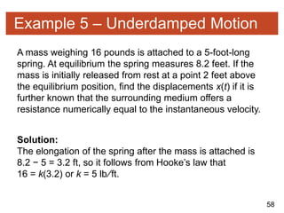 58
Example 5 – Underdamped Motion
A mass weighing 16 pounds is attached to a 5-foot-long
spring. At equilibrium the spring measures 8.2 feet. If the
mass is initially released from rest at a point 2 feet above
the equilibrium position, find the displacements x(t) if it is
further known that the surrounding medium offers a
resistance numerically equal to the instantaneous velocity.
Solution:
The elongation of the spring after the mass is attached is
8.2 − 5 = 3.2 ft, so it follows from Hooke’s law that
16 = k(3.2) or k = 5 lb∕ft.
 