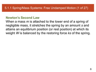 6
5.1.1 Spring/Mass Systems: Free Undamped Motion (1 of 27)
Newton’s Second Law
When a mass m is attached to the lower end of a spring of
negligible mass, it stretches the spring by an amount s and
attains an equilibrium position (or rest position) at which its
weight W is balanced by the restoring force ks of the spring.
 