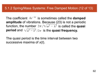 62
5.1.2 Spring/Mass Systems: Free Damped Motion (12 of 13)
The coefficient is sometimes called the damped
amplitude of vibrations. Because (23) is not a periodic
function, the number is called the quasi
period and is the quasi frequency.
The quasi period is the time interval between two
successive maxima of x(t).
 