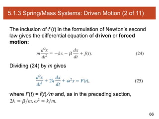 66
5.1.3 Spring/Mass Systems: Driven Motion (2 of 11)
The inclusion of f (t) in the formulation of Newton’s second
law gives the differential equation of driven or forced
motion:
Dividing (24) by m gives
where F(t) = f(t) ∕m and, as in the preceding section,
 