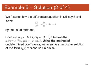70
Example 6 – Solution (2 of 4)
We first multiply the differential equation in (26) by 5 and
solve
by the usual methods.
Because m1 = −3 + i, m2 = −3 − i, it follows that
Using the method of
undetermined coefficients, we assume a particular solution
of the form xp(t) = A cos 4t + B sin 4t.
 
