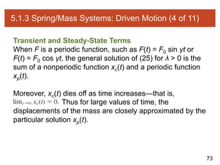 73
5.1.3 Spring/Mass Systems: Driven Motion (4 of 11)
Transient and Steady-State Terms
When F is a periodic function, such as F(t) = F0 sin γt or
F(t) = F0 cos γt, the general solution of (25) for λ > 0 is the
sum of a nonperiodic function xc(t) and a periodic function
xp(t).
Moreover, xc(t) dies off as time increases—that is,
Thus for large values of time, the
displacements of the mass are closely approximated by the
particular solution xp(t).
 