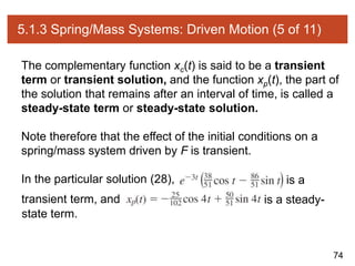 74
5.1.3 Spring/Mass Systems: Driven Motion (5 of 11)
The complementary function xc(t) is said to be a transient
term or transient solution, and the function xp(t), the part of
the solution that remains after an interval of time, is called a
steady-state term or steady-state solution.
Note therefore that the effect of the initial conditions on a
spring/mass system driven by F is transient.
In the particular solution (28), is a
transient term, and is a steady-
state term.
 