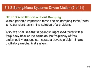 79
5.1.3 Spring/Mass Systems: Driven Motion (7 of 11)
DE of Driven Motion without Damping
With a periodic impressed force and no damping force, there
is no transient term in the solution of a problem.
Also, we shall see that a periodic impressed force with a
frequency near or the same as the frequency of free
undamped vibrations can cause a severe problem in any
oscillatory mechanical system.
 