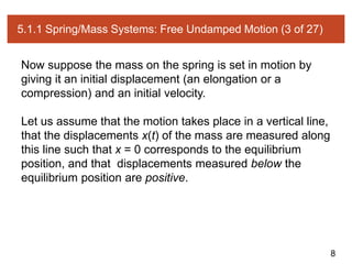 8
5.1.1 Spring/Mass Systems: Free Undamped Motion (3 of 27)
Now suppose the mass on the spring is set in motion by
giving it an initial displacement (an elongation or a
compression) and an initial velocity.
Let us assume that the motion takes place in a vertical line,
that the displacements x(t) of the mass are measured along
this line such that x = 0 corresponds to the equilibrium
position, and that displacements measured below the
equilibrium position are positive.
 