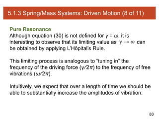 83
5.1.3 Spring/Mass Systems: Driven Motion (8 of 11)
Pure Resonance
Although equation (30) is not defined for γ = ω, it is
interesting to observe that its limiting value as can
be obtained by applying L’Hôpital’s Rule.
This limiting process is analogous to “tuning in” the
frequency of the driving force (γ∕2π) to the frequency of free
vibrations (ω∕2π).
Intuitively, we expect that over a length of time we should be
able to substantially increase the amplitudes of vibration.
 