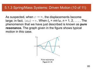 85
5.1.3 Spring/Mass Systems: Driven Motion (10 of 11)
As suspected, when the displacements become
large; in fact, . When tn = nπ∕ω, n = 1, 2, . . . . The
phenomenon that we have just described is known as pure
resonance. The graph given in the figure shows typical
motion in this case.
Figure 5.1.16
Pure resonance
 