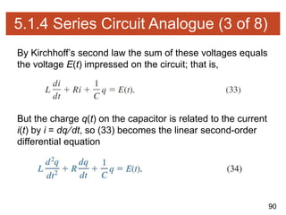 90
5.1.4 Series Circuit Analogue (3 of 8)
By Kirchhoff’s second law the sum of these voltages equals
the voltage E(t) impressed on the circuit; that is,
But the charge q(t) on the capacitor is related to the current
i(t) by i = dq∕dt, so (33) becomes the linear second-order
differential equation
 