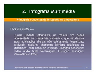 2. Infografia Multimédia
      Principais conceitos da infografia na cibercultura


Infografia online é…

      uma unidade informativa, na maioria dos casos
   apresentada em sequência sucessiva, que se elabora
   para publicações digitais não estritamente linguísticas,
   realizada mediante elementos icônicos (estáticos ou
   dinâmicos) com apoio de diversas unidades sensoriais:
   vídeo, áudio, texto, foto/imagem, ilustração, animação.
   (Valero Sancho, 2004)




    Workshop AC/UFP – Infografia Multimédia - Eduardo Zilles Borba (ezb@ezb.com.br)   10
 