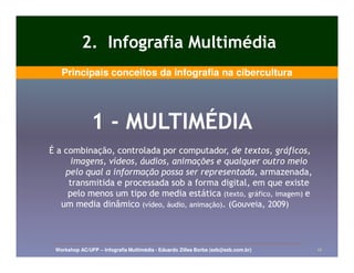 2. Infografia Multimédia
   Principais conceitos da infografia na cibercultura




               1 - MULTIMÉDIA
É a combinação, controlada por computador, de textos, gráficos,
      imagens, vídeos, áudios, animações e qualquer outro meio
    pelo qual a informação possa ser representada, armazenada,
     transmitida e processada sob a forma digital, em que existe
     pelo menos um tipo de media estática (texto, gráfico, imagem) e
   um media dinâmico (vídeo, áudio, animação). (Gouveia, 2009)



 Workshop AC/UFP – Infografia Multimédia - Eduardo Zilles Borba (ezb@ezb.com.br)   12
 