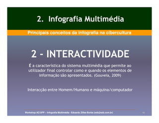 2. Infografia Multimédia
  Principais conceitos da infografia na cibercultura




     2 - INTERACTIVIDADE
   É a característica do sistema multimédia que permite ao
   utilizador final controlar como e quando os elementos de
          informação são apresentados. (Gouveia, 2009)


  Interacção entre Homem/Humano e máquina/computador




Workshop AC/UFP – Infografia Multimédia - Eduardo Zilles Borba (ezb@ezb.com.br)   14
 