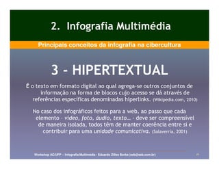 2. Infografia Multimédia
     Principais conceitos da infografia na cibercultura



             3 - HIPERTEXTUAL
É o texto em formato digital ao qual agrega-se outros conjuntos de
                                     agrega-
      informação na forma de blocos cujo acesso se dá através de
   referências específicas denominadas hiperlinks. (Wikipedia.com, 2010)

  No caso dos infográficos feitos para a web, ao passo que cada
   elemento – vídeo, foto, áudio, texto… - deve ser compreensível
    de maneira isolada, todos têm de manter coerência entre si e
      contribuir para uma unidade comunicativa. (Salaverría, 2001)



   Workshop AC/UFP – Infografia Multimédia - Eduardo Zilles Borba (ezb@ezb.com.br)   16
 