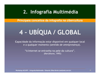 2. Infografia Multimédia
  Principais conceitos da infografia na cibercultura



    4 – UBÍQUA / GLOBAL
Capacidade da informação estar disponível em qualquer local
      e a qualquer momento (sentido de omnipresença).
                            (sentido    omnipresença).

             “A Internet se entranha na pele da cultura”.
                                        (Kerckhove, 1995)




Workshop AC/UFP – Infografia Multimédia - Eduardo Zilles Borba (ezb@ezb.com.br)   18
 