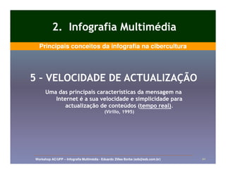 2. Infografia Multimédia
  Principais conceitos da infografia na cibercultura




5 – VELOCIDADE DE ACTUALIZAÇÃO
      Uma das principais características da mensagem na
         Internet é a sua velocidade e simplicidade para
             actualização de conteúdos (tempo real).
                                         (tempo real).
                                           (Virilio, 1995)




Workshop AC/UFP – Infografia Multimédia - Eduardo Zilles Borba (ezb@ezb.com.br)   20
 