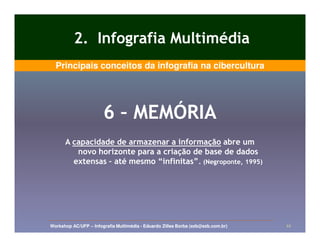 2. Infografia Multimédia
  Principais conceitos da infografia na cibercultura




                       6 – MEMÓRIA
      A capacidade de armazenar a informação abre um
         novo horizonte para a criação de base de dados
        extensas – até mesmo “infinitas”. (Negroponte, 1995)
                             “infinitas”.




Workshop AC/UFP – Infografia Multimédia - Eduardo Zilles Borba (ezb@ezb.com.br)   22
 