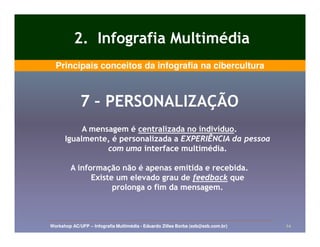 2. Infografia Multimédia
  Principais conceitos da infografia na cibercultura



             7 – PERSONALIZAÇÃO
           A mensagem é centralizada no indivíduo.
                                        indivíduo.
      Igualmente, é personalizada a EXPERIÊNCIA da pessoa
                 com uma interface multimédia.

         A informação não é apenas emitida e recebida.
               Existe um elevado grau de feedback que
                     prolonga o fim da mensagem.



Workshop AC/UFP – Infografia Multimédia - Eduardo Zilles Borba (ezb@ezb.com.br)   24
 