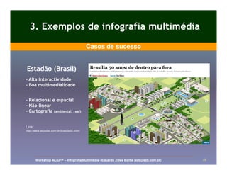3. Exemplos de infografia multimédia
                                            Casos de sucesso


Estadão (Brasil)
- Alta interactividade
- Boa multimedialidade


- Relacional e espacial
- Não-linear
  Não-
- Cartografia (ambiental, real)


Link:
http://www.estadao.com.br/brasilia50.shtm




        Workshop AC/UFP – Infografia Multimédia - Eduardo Zilles Borba (ezb@ezb.com.br)   28
 