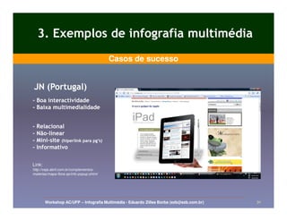 3. Exemplos de infografia multimédia
                                          Casos de sucesso


JN (Portugal)
- Boa interactividade
- Baixa multimedialidade


-   Relacional
-   Não-linear
    Não-
-   Mini-site (hiperlink para pg’s)
    Mini-
-   Informativo

Link:
http://veja.abril.com.br/complementos-
materias/mapa-flora-sp/info-popup.shtml




        Workshop AC/UFP – Infografia Multimédia - Eduardo Zilles Borba (ezb@ezb.com.br)   30
 