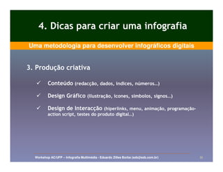 4. Dicas para criar uma infografia
Uma metodologia para desenvolver infográficos digitais


3. Produção criativa

          Conteúdo (redacção, dados, índices, números…)

          Design Gráfico (ilustração, ícones, símbolos, signos…)

          Design de Interacção (hiperlinks, menu, animação, programação-
                                                            programação-
          action script, testes do produto digital…)




  Workshop AC/UFP – Infografia Multimédia - Eduardo Zilles Borba (ezb@ezb.com.br)   35
 