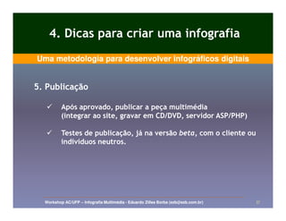 4. Dicas para criar uma infografia
Uma metodologia para desenvolver infográficos digitais


5. Publicação

          Após aprovado, publicar a peça multimédia
          (integrar ao site, gravar em CD/DVD, servidor ASP/PHP)

          Testes de publicação, já na versão beta, com o cliente ou
          indivíduos neutros.




  Workshop AC/UFP – Infografia Multimédia - Eduardo Zilles Borba (ezb@ezb.com.br)   37
 