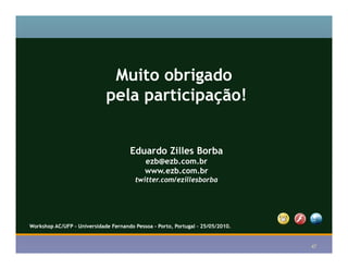 Muito obrigado
                             pela participação!


                                      Eduardo Zilles Borba
                                            ezb@ezb.com.br
                                            www.ezb.com.br
                                        twitter.com/ezillesborba




                                                                                 f
Workshop AC/UFP - Universidade Fernando Pessoa - Porto, Portugal – 25/05/2010.


                                                                                     47
 