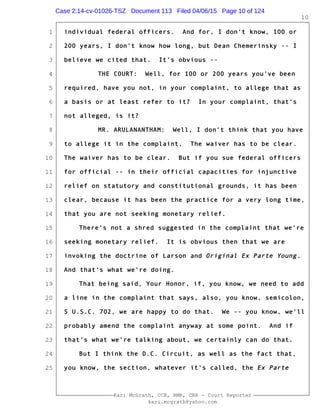 1
2
3
4
5
6
7
8
9
10
11
12
13
14
15
16
17
18
19
20
21
22
23
24
25
Kari McGrath, CCR, RMR, CRR - Court Reporter
kari.mcgrath@yahoo.com
10
individual federal officers. And for, I don't know, 100 or
200 years, I don't know how long, but Dean Chemerinsky -- I
believe we cited that. It's obvious --
THE COURT: Well, for 100 or 200 years you've been
required, have you not, in your complaint, to allege that as
a basis or at least refer to it? In your complaint, that's
not alleged, is it?
MR. ARULANANTHAM: Well, I don't think that you have
to allege it in the complaint. The waiver has to be clear.
The waiver has to be clear. But if you sue federal officers
for official -- in their official capacities for injunctive
relief on statutory and constitutional grounds, it has been
clear, because it has been the practice for a very long time,
that you are not seeking monetary relief.
There's not a shred suggested in the complaint that we're
seeking monetary relief. It is obvious then that we are
invoking the doctrine of Larson and Original Ex Parte Young.
And that's what we're doing.
That being said, Your Honor, if, you know, we need to add
a line in the complaint that says, also, you know, semicolon,
5 U.S.C. 702, we are happy to do that. We -- you know, we'll
probably amend the complaint anyway at some point. And if
that's what we're talking about, we certainly can do that.
But I think the D.C. Circuit, as well as the fact that,
you know, the section, whatever it's called, the Ex Parte
Case 2:14-cv-01026-TSZ Document 113 Filed 04/06/15 Page 10 of 124
 