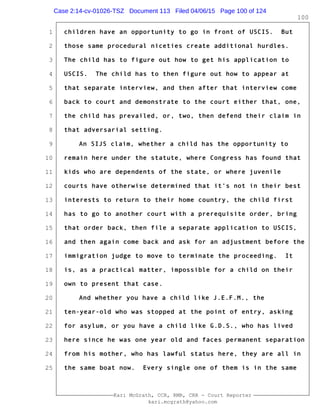 1
2
3
4
5
6
7
8
9
10
11
12
13
14
15
16
17
18
19
20
21
22
23
24
25
Kari McGrath, CCR, RMR, CRR - Court Reporter
kari.mcgrath@yahoo.com
100
children have an opportunity to go in front of USCIS. But
those same procedural niceties create additional hurdles.
The child has to figure out how to get his application to
USCIS. The child has to then figure out how to appear at
that separate interview, and then after that interview come
back to court and demonstrate to the court either that, one,
the child has prevailed, or, two, then defend their claim in
that adversarial setting.
An SIJS claim, whether a child has the opportunity to
remain here under the statute, where Congress has found that
kids who are dependents of the state, or where juvenile
courts have otherwise determined that it's not in their best
interests to return to their home country, the child first
has to go to another court with a prerequisite order, bring
that order back, then file a separate application to USCIS,
and then again come back and ask for an adjustment before the
immigration judge to move to terminate the proceeding. It
is, as a practical matter, impossible for a child on their
own to present that case.
And whether you have a child like J.E.F.M., the
ten-year-old who was stopped at the point of entry, asking
for asylum, or you have a child like G.D.S., who has lived
here since he was one year old and faces permanent separation
from his mother, who has lawful status here, they are all in
the same boat now. Every single one of them is in the same
Case 2:14-cv-01026-TSZ Document 113 Filed 04/06/15 Page 100 of 124
 