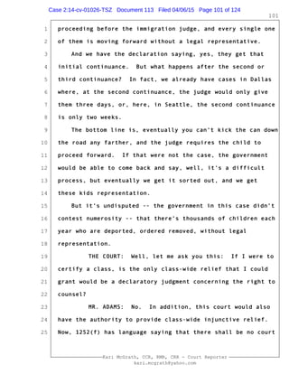 1
2
3
4
5
6
7
8
9
10
11
12
13
14
15
16
17
18
19
20
21
22
23
24
25
Kari McGrath, CCR, RMR, CRR - Court Reporter
kari.mcgrath@yahoo.com
101
proceeding before the immigration judge, and every single one
of them is moving forward without a legal representative.
And we have the declaration saying, yes, they get that
initial continuance. But what happens after the second or
third continuance? In fact, we already have cases in Dallas
where, at the second continuance, the judge would only give
them three days, or, here, in Seattle, the second continuance
is only two weeks.
The bottom line is, eventually you can't kick the can down
the road any farther, and the judge requires the child to
proceed forward. If that were not the case, the government
would be able to come back and say, well, it's a difficult
process, but eventually we get it sorted out, and we get
these kids representation.
But it's undisputed -- the government in this case didn't
contest numerosity -- that there's thousands of children each
year who are deported, ordered removed, without legal
representation.
THE COURT: Well, let me ask you this: If I were to
certify a class, is the only class-wide relief that I could
grant would be a declaratory judgment concerning the right to
counsel?
MR. ADAMS: No. In addition, this court would also
have the authority to provide class-wide injunctive relief.
Now, 1252(f) has language saying that there shall be no court
Case 2:14-cv-01026-TSZ Document 113 Filed 04/06/15 Page 101 of 124
 