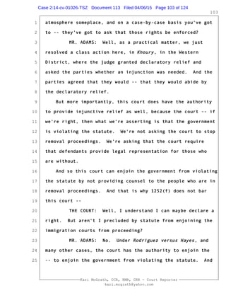 1
2
3
4
5
6
7
8
9
10
11
12
13
14
15
16
17
18
19
20
21
22
23
24
25
Kari McGrath, CCR, RMR, CRR - Court Reporter
kari.mcgrath@yahoo.com
103
atmosphere someplace, and on a case-by-case basis you've got
to -- they've got to ask that those rights be enforced?
MR. ADAMS: Well, as a practical matter, we just
resolved a class action here, in Khoury, in the Western
District, where the judge granted declaratory relief and
asked the parties whether an injunction was needed. And the
parties agreed that they would -- that they would abide by
the declaratory relief.
But more importantly, this court does have the authority
to provide injunctive relief as well, because the court -- if
we're right, then what we're asserting is that the government
is violating the statute. We're not asking the court to stop
removal proceedings. We're asking that the court require
that defendants provide legal representation for those who
are without.
And so this court can enjoin the government from violating
the statute by not providing counsel to the people who are in
removal proceedings. And that is why 1252(f) does not bar
this court --
THE COURT: Well, I understand I can maybe declare a
right. But aren't I precluded by statute from enjoining the
immigration courts from proceeding?
MR. ADAMS: No. Under Rodriguez versus Hayes, and
many other cases, the court has the authority to enjoin the
-- to enjoin the government from violating the statute. And
Case 2:14-cv-01026-TSZ Document 113 Filed 04/06/15 Page 103 of 124
 