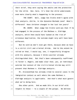 1
2
3
4
5
6
7
8
9
10
11
12
13
14
15
16
17
18
19
20
21
22
23
24
25
Kari McGrath, CCR, RMR, CRR - Court Reporter
kari.mcgrath@yahoo.com
107
their brief, they were saying the adults and the protection
for the child. But, here, it's that the child understands
even more clearly what's happening in the process.
THE COURT: Well, Judge Van Sickle didn't agree with
that analysis, did he, in the Gonzalez-Machado case? What's
different? Have children changed in the last ten years?
MR. ADAMS: What Judge Van Sickle said was that if he
had engaged in the process of the Mathews v. Eldridge
analysis, which then would have looked at the risk of
erroneous deprivation, the outcome might very well have been
different.
But he said we don't even get there, because what we have
is a strict civil and criminal divide. And to the extent he
relied on that, I would say, one, I respectfully disagree
with his analysis, because I think Lassiter already
distinguished that. But that's been subsequently reaffirmed
in Turner v. Rogers, and made clear that, yes, an individual
outside the context of the civil/criminal divide may still
present that Mathews v. Eldridge analysis.
Mr. Arulanantham has already cited to several cases in the
immigration context as well where the same Mathews v.
Eldridge analysis is applicable. And that's what must govern
what we're doing here.
One other point. And we made this in our brief with
respect to those -- to a couple of the groups. We believe
Case 2:14-cv-01026-TSZ Document 113 Filed 04/06/15 Page 107 of 124
 