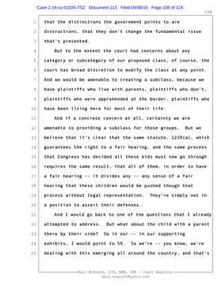 1
2
3
4
5
6
7
8
9
10
11
12
13
14
15
16
17
18
19
20
21
22
23
24
25
Kari McGrath, CCR, RMR, CRR - Court Reporter
kari.mcgrath@yahoo.com
108
that the distinctions the government points to are
distractions, that they don't change the fundamental issue
that's presented.
But to the extent the court had concerns about any
category or subcategory of our proposed class, of course, the
court has broad discretion to modify the class at any point.
And we would be amenable to creating a subclass, because we
have plaintiffs who live with parents, plaintiffs who don't,
plaintiffs who were apprehended at the border, plaintiffs who
have been living here for most of their life.
And if a concrete concern at all, certainly we are
amenable to providing a subclass for those groups. But we
believe that it's clear that the same statute, 1229(a), which
guarantees the right to a fair hearing, and the same process
that Congress has decided all these kids must now go through
requires the same result, that all of them, in order to have
a fair hearing -- it divides any -- any sense of a fair
hearing that these children would be pushed though that
process without legal representation. They're simply not in
a position to assert their defenses.
And I would go back to one of the questions that I already
attempted to address. But what about the child with a parent
there by their side? So in our -- in our supporting
exhibits, I would point to 59. So we're -- you know, we're
dealing with this emerging all around the country, and that's
Case 2:14-cv-01026-TSZ Document 113 Filed 04/06/15 Page 108 of 124
 