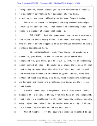 1
2
3
4
5
6
7
8
9
10
11
12
13
14
15
16
17
18
19
20
21
22
23
24
25
Kari McGrath, CCR, RMR, CRR - Court Reporter
kari.mcgrath@yahoo.com
11
Young section, which allows you to sue individual officers,
is certainly sufficient for purposes of, you know,
granting -- you know, allowing us to move forward today.
There is -- there -- Congress clearly waived sovereign
immunity in Section 702. That waiver is extremely clear, and
there's a number of cases that hold it.
THE COURT: And the government pretty much concedes
the issue in their reply brief, I believe, surreply brief.
One of their briefs suggests that sovereign immunity is not a
serious impediment here.
MR. ARULANANTHAM: And, Your Honor, it would be a
shame if, you know, in the -- and we could amend the
complaint to, you know, put in 5 U.S.C. 702, in an extremely
short period of time. It would be a shame that, even if that
took a day or two, that the effect of that was that -- and
the court was otherwise inclined to grant relief, that the
effect of that was that, you know, that tomorrow's hearings
go forward and there are problems, you know, on that -- on
that basis.
I don't think that's required. But I also don't think,
because it is clear, I think, from the face of the complaint,
that this is a challenge to official capacity action, seeking
only injunctive relief, but it would also be silly, I think,
in a sense, to bar the relief on that basis.
And if that's -- if the court's otherwise inclined to go
Case 2:14-cv-01026-TSZ Document 113 Filed 04/06/15 Page 11 of 124
 
