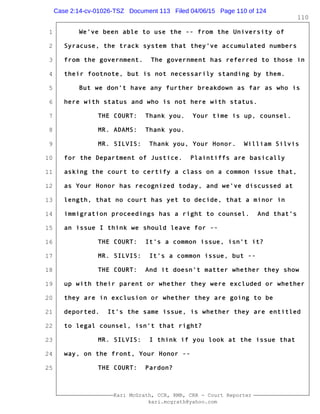 1
2
3
4
5
6
7
8
9
10
11
12
13
14
15
16
17
18
19
20
21
22
23
24
25
Kari McGrath, CCR, RMR, CRR - Court Reporter
kari.mcgrath@yahoo.com
110
We've been able to use the -- from the University of
Syracuse, the track system that they've accumulated numbers
from the government. The government has referred to those in
their footnote, but is not necessarily standing by them.
But we don't have any further breakdown as far as who is
here with status and who is not here with status.
THE COURT: Thank you. Your time is up, counsel.
MR. ADAMS: Thank you.
MR. SILVIS: Thank you, Your Honor. William Silvis
for the Department of Justice. Plaintiffs are basically
asking the court to certify a class on a common issue that,
as Your Honor has recognized today, and we've discussed at
length, that no court has yet to decide, that a minor in
immigration proceedings has a right to counsel. And that's
an issue I think we should leave for --
THE COURT: It's a common issue, isn't it?
MR. SILVIS: It's a common issue, but --
THE COURT: And it doesn't matter whether they show
up with their parent or whether they were excluded or whether
they are in exclusion or whether they are going to be
deported. It's the same issue, is whether they are entitled
to legal counsel, isn't that right?
MR. SILVIS: I think if you look at the issue that
way, on the front, Your Honor --
THE COURT: Pardon?
Case 2:14-cv-01026-TSZ Document 113 Filed 04/06/15 Page 110 of 124
 