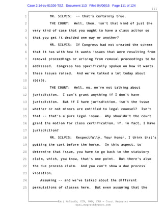 1
2
3
4
5
6
7
8
9
10
11
12
13
14
15
16
17
18
19
20
21
22
23
24
25
Kari McGrath, CCR, RMR, CRR - Court Reporter
kari.mcgrath@yahoo.com
111
MR. SILVIS: -- that's certainly true.
THE COURT: Well, then, isn't that kind of just the
very kind of case that you ought to have a class action so
that you get it decided one way or another?
MR. SILVIS: If Congress had not created the scheme
that it has with how it wants issues that were resulting from
removal proceedings or arising from removal proceedings to be
addressed. Congress has specifically spoken on how it wants
these issues raised. And we've talked a lot today about
(b)(9).
THE COURT: Well, no, we're not talking about
jurisdiction. I can't grant anything if I don't have
jurisdiction. But if I have jurisdiction, isn't the issue
whether or not minors are entitled to legal counsel? Isn't
that -- that's a pure legal issue. Why shouldn't the court
grant the motion for class certification, if, in fact, I have
jurisdiction?
MR. SILVIS: Respectfully, Your Honor, I think that's
putting the cart before the horse. In this aspect, to
determine that issue, you have to go back to the statutory
claim, which, you know, that's one point. But there's also
the due process claim. And you can't show a due process
violation.
Assuming -- and we've talked about the different
permutations of classes here. But even assuming that the
Case 2:14-cv-01026-TSZ Document 113 Filed 04/06/15 Page 111 of 124
 