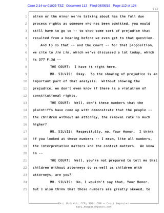 1
2
3
4
5
6
7
8
9
10
11
12
13
14
15
16
17
18
19
20
21
22
23
24
25
Kari McGrath, CCR, RMR, CRR - Court Reporter
kari.mcgrath@yahoo.com
112
alien or the minor we're talking about has the full due
process rights as someone who has been admitted, you would
still have to go to -- to show some sort of prejudice that
resulted from a hearing before we even get to that question.
And to do that -- and the court -- for that proposition,
we cite to Jie Lin, which we've discussed a lot today, which
is 377 F.3d --
THE COURT: I have it right here.
MR. SILVIS: Okay. So the showing of prejudice is an
important part of that analysis. Without showing the
prejudice, we don't even know if there is a violation of
constitutional rights.
THE COURT: Well, don't these numbers that the
plaintiffs have come up with demonstrate that the people --
the children without an attorney, the removal rate is much
higher?
MR. SILVIS: Respectfully, no, Your Honor. I think
if you looked at those numbers -- I mean, like all numbers,
the interpretation matters and the context matters. We know
in --
THE COURT: Well, you're not prepared to tell me that
children without attorneys do as well as children with
attorneys, are you?
MR. SILVIS: No, I wouldn't say that, Your Honor.
But I also think that those numbers are greatly skewed, to
Case 2:14-cv-01026-TSZ Document 113 Filed 04/06/15 Page 112 of 124
 