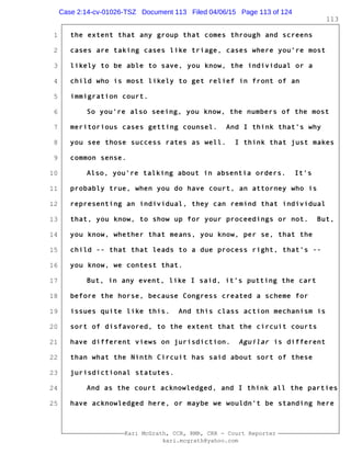 1
2
3
4
5
6
7
8
9
10
11
12
13
14
15
16
17
18
19
20
21
22
23
24
25
Kari McGrath, CCR, RMR, CRR - Court Reporter
kari.mcgrath@yahoo.com
113
the extent that any group that comes through and screens
cases are taking cases like triage, cases where you're most
likely to be able to save, you know, the individual or a
child who is most likely to get relief in front of an
immigration court.
So you're also seeing, you know, the numbers of the most
meritorious cases getting counsel. And I think that's why
you see those success rates as well. I think that just makes
common sense.
Also, you're talking about in absentia orders. It's
probably true, when you do have court, an attorney who is
representing an individual, they can remind that individual
that, you know, to show up for your proceedings or not. But,
you know, whether that means, you know, per se, that the
child -- that that leads to a due process right, that's --
you know, we contest that.
But, in any event, like I said, it's putting the cart
before the horse, because Congress created a scheme for
issues quite like this. And this class action mechanism is
sort of disfavored, to the extent that the circuit courts
have different views on jurisdiction. Aguilar is different
than what the Ninth Circuit has said about sort of these
jurisdictional statutes.
And as the court acknowledged, and I think all the parties
have acknowledged here, or maybe we wouldn't be standing here
Case 2:14-cv-01026-TSZ Document 113 Filed 04/06/15 Page 113 of 124
 