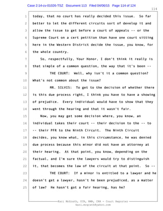 1
2
3
4
5
6
7
8
9
10
11
12
13
14
15
16
17
18
19
20
21
22
23
24
25
Kari McGrath, CCR, RMR, CRR - Court Reporter
kari.mcgrath@yahoo.com
114
today, that no court has really decided this issue. So far
better to let the different circuits sort of develop it and
allow the issue to get before a court of appeals -- or the
Supreme Court on a cert petition than have one court sitting
here in the Western District decide the issue, you know, for
the whole country.
So, respectfully, Your Honor, I don't think it really is
that simple of a common question, the way that it's been --
THE COURT: Well, why isn't it a common question?
What's not common about the issue?
MR. SILVIS: To get to the decision of whether there
is this due process right, I think you have to have a showing
of prejudice. Every individual would have to show that they
went through the hearing and that it wasn't fair.
Now, you may get some decision where, you know, an
individual takes their court -- their decision to the -- to
-- their PFR to the Ninth Circuit. The Ninth Circuit
decides, you know what, in this circumstance, he was denied
due process because this minor did not have an attorney at
their hearing. At that point, you know, depending on the
factual, and I'm sure the lawyers would try to distinguish
it, that becomes the law of the circuit at that point. So --
THE COURT: If a minor is entitled to a lawyer and he
doesn't get a lawyer, hasn't he been prejudiced, as a matter
of law? He hasn't got a fair hearing, has he?
Case 2:14-cv-01026-TSZ Document 113 Filed 04/06/15 Page 114 of 124
 