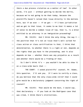 1
2
3
4
5
6
7
8
9
10
11
12
13
14
15
16
17
18
19
20
21
22
23
24
25
Kari McGrath, CCR, RMR, CRR - Court Reporter
kari.mcgrath@yahoo.com
116
there a due process violation as a matter of law? In other
words, I'm just -- without getting to decide the merits,
because we're not going to do that today, because the
plaintiffs haven't raised that issue directly in the motions
here, but if we ever -- if we get -- if I have jurisdiction
and we get to that issue, it seems to me that it makes a lot
of sense to decide a common issue of law, that is, is a minor
entitled to an attorney in an immigration proceeding?
MR. SILVIS: And I think the only thing, the way I --
the position that it's not an issue that's well suited for
class action or class certification is that, I think that
determination, to whether there is a right or not, depends on
the rights that you have in the proceeding, and it also
depends on how -- whether there was any prejudice as a result
and whether there would be a finding of that.
So I don't think it's -- you wouldn't be able to show it
on a class-wide basis that --
THE COURT: I asked plaintiffs' counsel, Mr. Adams,
this question. I'll ask you. If I were to certify a class,
do you believe that the only class-wide relief that I could
give would be a declaratory judgment concerning the right of
counsel?
MR. SILVIS: That would be the most, I would say,
that declaratory -- if you look at the Rodriguez case that
was cited, I think there's distinctions.
Case 2:14-cv-01026-TSZ Document 113 Filed 04/06/15 Page 116 of 124
 