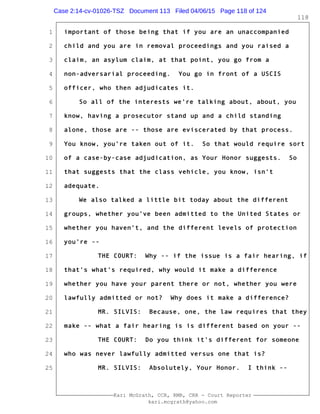 1
2
3
4
5
6
7
8
9
10
11
12
13
14
15
16
17
18
19
20
21
22
23
24
25
Kari McGrath, CCR, RMR, CRR - Court Reporter
kari.mcgrath@yahoo.com
118
important of those being that if you are an unaccompanied
child and you are in removal proceedings and you raised a
claim, an asylum claim, at that point, you go from a
non-adversarial proceeding. You go in front of a USCIS
officer, who then adjudicates it.
So all of the interests we're talking about, about, you
know, having a prosecutor stand up and a child standing
alone, those are -- those are eviscerated by that process.
You know, you're taken out of it. So that would require sort
of a case-by-case adjudication, as Your Honor suggests. So
that suggests that the class vehicle, you know, isn't
adequate.
We also talked a little bit today about the different
groups, whether you've been admitted to the United States or
whether you haven't, and the different levels of protection
you're --
THE COURT: Why -- if the issue is a fair hearing, if
that's what's required, why would it make a difference
whether you have your parent there or not, whether you were
lawfully admitted or not? Why does it make a difference?
MR. SILVIS: Because, one, the law requires that they
make -- what a fair hearing is is different based on your --
THE COURT: Do you think it's different for someone
who was never lawfully admitted versus one that is?
MR. SILVIS: Absolutely, Your Honor. I think --
Case 2:14-cv-01026-TSZ Document 113 Filed 04/06/15 Page 118 of 124
 
