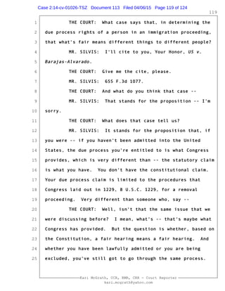 1
2
3
4
5
6
7
8
9
10
11
12
13
14
15
16
17
18
19
20
21
22
23
24
25
Kari McGrath, CCR, RMR, CRR - Court Reporter
kari.mcgrath@yahoo.com
119
THE COURT: What case says that, in determining the
due process rights of a person in an immigration proceeding,
that what's fair means different things to different people?
MR. SILVIS: I'll cite to you, Your Honor, US v.
Barajas-Alvarado.
THE COURT: Give me the cite, please.
MR. SILVIS: 655 F.3d 1077.
THE COURT: And what do you think that case --
MR. SILVIS: That stands for the proposition -- I'm
sorry.
THE COURT: What does that case tell us?
MR. SILVIS: It stands for the proposition that, if
you were -- if you haven't been admitted into the United
States, the due process you're entitled to is what Congress
provides, which is very different than -- the statutory claim
is what you have. You don't have the constitutional claim.
Your due process claim is limited to the procedures that
Congress laid out in 1229, 8 U.S.C. 1229, for a removal
proceeding. Very different than someone who, say --
THE COURT: Well, isn't that the same issue that we
were discussing before? I mean, what's -- that's maybe what
Congress has provided. But the question is whether, based on
the Constitution, a fair hearing means a fair hearing. And
whether you have been lawfully admitted or you are being
excluded, you've still got to go through the same process.
Case 2:14-cv-01026-TSZ Document 113 Filed 04/06/15 Page 119 of 124
 