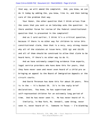 1
2
3
4
5
6
7
8
9
10
11
12
13
14
15
16
17
18
19
20
21
22
23
24
25
Kari McGrath, CCR, RMR, CRR - Court Reporter
kari.mcgrath@yahoo.com
12
that way, we will amend the complaint. And, you know, we can
do it today by adding the, you know, line in, and then taking
care of the problem that way.
Your Honor, the other question that I think arises from
the cases that you sent us on Saturday asks the question: Is
there another forum for review of the federal constitutional
question that is presented in the complaint?
And as I said earlier, I think it's a critical question,
because if there is no other way for children to raise this
constitutional claim, then that is a very, very strong reason
why all of the statutes at issue here, 1252 (g) and (b)(9)
and all of them should be construed to allow that claim to be
heard here, if there's no other way to do it.
And we have extremely compelling evidence from experts,
legal service providers who have done this for years, that
they have never seen and never even heard of a child pro se
bringing an appeal to the Board of Immigration Appeals or the
circuit courts.
And David Thronson has done this for about 20 years. This
is in the -- it's Docket 59. It's in the reply brief
declarations. You know, he has supervised and
self-represented children for an extremely long period of
time. And he has never seen it. He has never heard of it.
Similarly, in New York, Ms. Annobil, same thing, never
seen it, never heard of it. Someone in Texas -- I'm blanking
Case 2:14-cv-01026-TSZ Document 113 Filed 04/06/15 Page 12 of 124
 