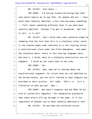 1
2
3
4
5
6
7
8
9
10
11
12
13
14
15
16
17
18
19
20
21
22
23
24
25
Kari McGrath, CCR, RMR, CRR - Court Reporter
kari.mcgrath@yahoo.com
120
MR. SILVIS: Your Honor --
THE COURT: I'm having trouble believing that that
case would require me to say that, for people who are -- have
never been lawfully admitted, a fair hearing means something
-- "fair" means something different than if you have been
lawfully admitted. Perhaps I've got it backwards. But fair
is fair, is it not?
MR. SILVIS: And I think that some confusion might be
stemming from the fact that this is a statutory claim, which
in the statute makes some reference to a fair hearing versus
a constitutional claim under the Fifth Amendment. And under
the statutory basis, there is fair hearing language there.
And that's, I think, more of a statutory construction sort of
argument. I think we can leave that to one side.
THE COURT: Yes.
MR. SILVIS: Now, when we're talking about the
constitutional argument, for aliens that are not admitted to
the United States, you are still limited to what Congress has
provided as their process. All right. That's it. It's a
limitation on what you get. Now --
THE COURT: But hasn't Congress and the REAL ID Act
kind of joined this together? The immigration procedures
that these minors will go through is the same, is it not,
regardless of whether you've been lawfully admitted or not?
MR. SILVIS: Do you mean the exclusion versus
Case 2:14-cv-01026-TSZ Document 113 Filed 04/06/15 Page 120 of 124
 