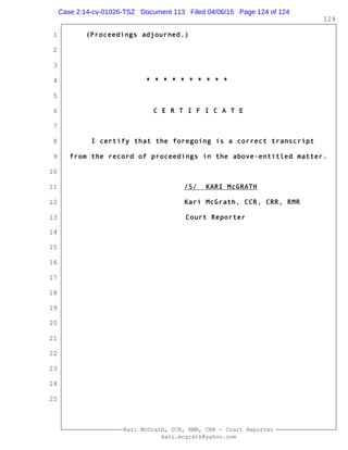 1
2
3
4
5
6
7
8
9
10
11
12
13
14
15
16
17
18
19
20
21
22
23
24
25
Kari McGrath, CCR, RMR, CRR - Court Reporter
kari.mcgrath@yahoo.com
124
(Proceedings adjourned.)
* * * * * * * * * *
C E R T I F I C A T E
I certify that the foregoing is a correct transcript
from the record of proceedings in the above-entitled matter.
/S/ KARI McGRATH
Kari McGrath, CCR, CRR, RMR
Court Reporter
Case 2:14-cv-01026-TSZ Document 113 Filed 04/06/15 Page 124 of 124
 