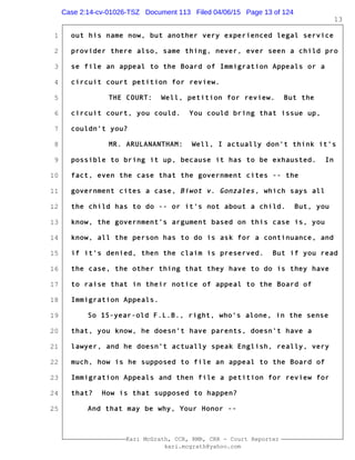 1
2
3
4
5
6
7
8
9
10
11
12
13
14
15
16
17
18
19
20
21
22
23
24
25
Kari McGrath, CCR, RMR, CRR - Court Reporter
kari.mcgrath@yahoo.com
13
out his name now, but another very experienced legal service
provider there also, same thing, never, ever seen a child pro
se file an appeal to the Board of Immigration Appeals or a
circuit court petition for review.
THE COURT: Well, petition for review. But the
circuit court, you could. You could bring that issue up,
couldn't you?
MR. ARULANANTHAM: Well, I actually don't think it's
possible to bring it up, because it has to be exhausted. In
fact, even the case that the government cites -- the
government cites a case, Biwot v. Gonzales, which says all
the child has to do -- or it's not about a child. But, you
know, the government's argument based on this case is, you
know, all the person has to do is ask for a continuance, and
if it's denied, then the claim is preserved. But if you read
the case, the other thing that they have to do is they have
to raise that in their notice of appeal to the Board of
Immigration Appeals.
So 15-year-old F.L.B., right, who's alone, in the sense
that, you know, he doesn't have parents, doesn't have a
lawyer, and he doesn't actually speak English, really, very
much, how is he supposed to file an appeal to the Board of
Immigration Appeals and then file a petition for review for
that? How is that supposed to happen?
And that may be why, Your Honor --
Case 2:14-cv-01026-TSZ Document 113 Filed 04/06/15 Page 13 of 124
 
