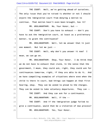 1
2
3
4
5
6
7
8
9
10
11
12
13
14
15
16
17
18
19
20
21
22
23
24
25
Kari McGrath, CCR, RMR, CRR - Court Reporter
kari.mcgrath@yahoo.com
14
THE COURT: Well, we're getting ahead of ourselves.
The only issue that you've raised is whether or not I should
enjoin the immigration court from denying a motion to
continue. That motion hasn't even been brought, has it?
MR. ARULANANTHAM: No, Your Honor, but --
THE COURT: Don't you have to exhaust -- don't you
have to ask the immigration court, at least as a preliminary
matter, to grant the continuance?
MR. ARULANANTHAM: Well, let me answer that in just
one moment. But let me just --
THE COURT: Well, why don't you answer it now? I
mean, we can go on.
MR. ARULANANTHAM: Okay, Your Honor. I do think that
we do not have to exhaust that claim, in the sense that the
government, I mean, they could ask, right, they could ask for
continuances tomorrow, right, if they are able to do it. And
we have compelling examples of situations where even when the
child is there in court, bad things can happen at that first
hearing, okay. They can be asked to plead to the charges.
They can be asked to take voluntary departures. They can --
THE COURT: And they can ask for a continuance.
MR. ARULANANTHAM: Well, if the --
THE COURT: And if the immigration judge failed to
give a continuance, would that be a violation of due process?
MR. ARULANANTHAM: Yes, Your Honor.
Case 2:14-cv-01026-TSZ Document 113 Filed 04/06/15 Page 14 of 124
 