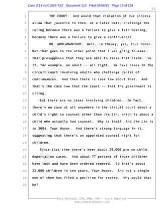 1
2
3
4
5
6
7
8
9
10
11
12
13
14
15
16
17
18
19
20
21
22
23
24
25
Kari McGrath, CCR, RMR, CRR - Court Reporter
kari.mcgrath@yahoo.com
15
THE COURT: And would that violation of due process
allow that juvenile to then, at a later date, challenge the
ruling because there was a failure to give a fair hearing,
because there was a failure to give a continuance?
MR. ARULANANTHAM: Well, in theory, yes, Your Honor.
But that goes to the other point that I was going to make.
That presupposes that they are able to raise that claim. So
if, for example, an adult -- all right. We have cases in the
circuit court involving adults who challenge denial of
continuances. And then there is case law about that. And
that's the case law that the court -- that the government is
citing.
But there are no cases involving children. In fact,
there's no case at all anywhere in the circuit court about a
child's right to counsel other than Jie Lin, which is about a
child who actually had counsel. Why is that? And Jie Lin is
in 2004, Your Honor. And there's strong language in it,
suggesting that there's an appointed counsel right for
children.
Since that time there's been about 29,000 pro se child
deportation cases. And about 77 percent of those children
have lost and have been ordered removed. So that's about
22,000 children in ten years, Your Honor. And not a single
one of them has filed a petition for review. Why would that
be?
Case 2:14-cv-01026-TSZ Document 113 Filed 04/06/15 Page 15 of 124
 