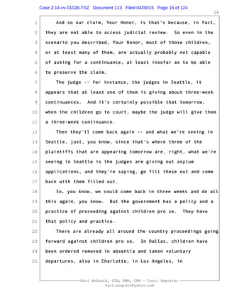 1
2
3
4
5
6
7
8
9
10
11
12
13
14
15
16
17
18
19
20
21
22
23
24
25
Kari McGrath, CCR, RMR, CRR - Court Reporter
kari.mcgrath@yahoo.com
16
And so our claim, Your Honor, is that's because, in fact,
they are not able to access judicial review. So even in the
scenario you described, Your Honor, most of those children,
or at least many of them, are actually probably not capable
of asking for a continuance, at least insofar as to be able
to preserve the claim.
The judge -- for instance, the judges in Seattle, it
appears that at least one of them is giving about three-week
continuances. And it's certainly possible that tomorrow,
when the children go to court, maybe the judge will give them
a three-week continuance.
Then they'll come back again -- and what we're seeing in
Seattle, just, you know, since that's where three of the
plaintiffs that are appearing tomorrow are, right, what we're
seeing in Seattle is the judges are giving out asylum
applications, and they're saying, go fill these out and come
back with them filled out.
So, you know, we could come back in three weeks and do all
this again, you know. But the government has a policy and a
practice of proceeding against children pro se. They have
that policy and practice.
There are already all around the country proceedings going
forward against children pro se. In Dallas, children have
been ordered removed in absentia and taken voluntary
departures, also in Charlotte, in Los Angeles, in
Case 2:14-cv-01026-TSZ Document 113 Filed 04/06/15 Page 16 of 124
 