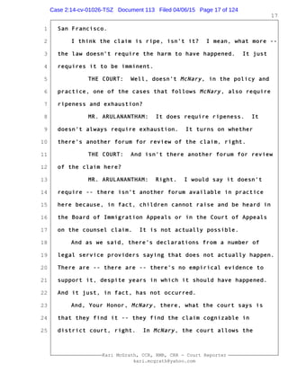 1
2
3
4
5
6
7
8
9
10
11
12
13
14
15
16
17
18
19
20
21
22
23
24
25
Kari McGrath, CCR, RMR, CRR - Court Reporter
kari.mcgrath@yahoo.com
17
San Francisco.
I think the claim is ripe, isn't it? I mean, what more --
the law doesn't require the harm to have happened. It just
requires it to be imminent.
THE COURT: Well, doesn't McNary, in the policy and
practice, one of the cases that follows McNary, also require
ripeness and exhaustion?
MR. ARULANANTHAM: It does require ripeness. It
doesn't always require exhaustion. It turns on whether
there's another forum for review of the claim, right.
THE COURT: And isn't there another forum for review
of the claim here?
MR. ARULANANTHAM: Right. I would say it doesn't
require -- there isn't another forum available in practice
here because, in fact, children cannot raise and be heard in
the Board of Immigration Appeals or in the Court of Appeals
on the counsel claim. It is not actually possible.
And as we said, there's declarations from a number of
legal service providers saying that does not actually happen.
There are -- there are -- there's no empirical evidence to
support it, despite years in which it should have happened.
And it just, in fact, has not occurred.
And, Your Honor, McNary, there, what the court says is
that they find it -- they find the claim cognizable in
district court, right. In McNary, the court allows the
Case 2:14-cv-01026-TSZ Document 113 Filed 04/06/15 Page 17 of 124
 